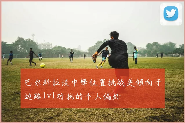 巴尔科拉谈中锋位置挑战更倾向于边路1v1对抗的个人偏好