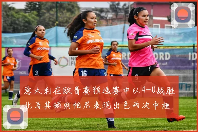 意大利在欧青赛预选赛中以4-0战胜北马其顿利帕尼表现出色两次中框并打入一球