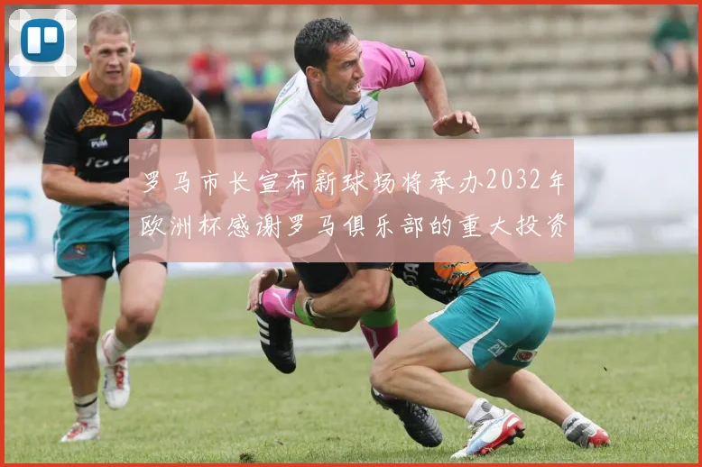 罗马市长宣布新球场将承办2032年欧洲杯感谢罗马俱乐部的重大投资