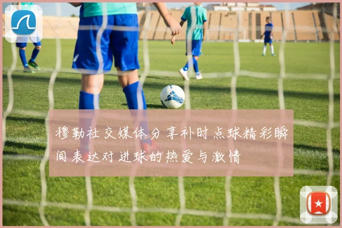 穆勒社交媒体分享补时点球精彩瞬间表达对进球的热爱与激情