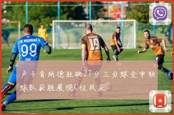 卢卡肯纳德狂砍27分三分球全中助球队获胜展现C位风采