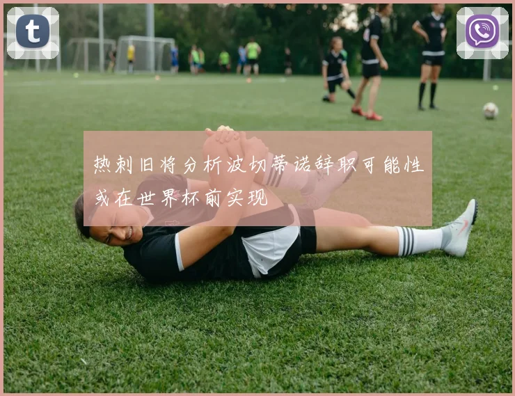 热刺旧将分析波切蒂诺辞职可能性或在世界杯前实现