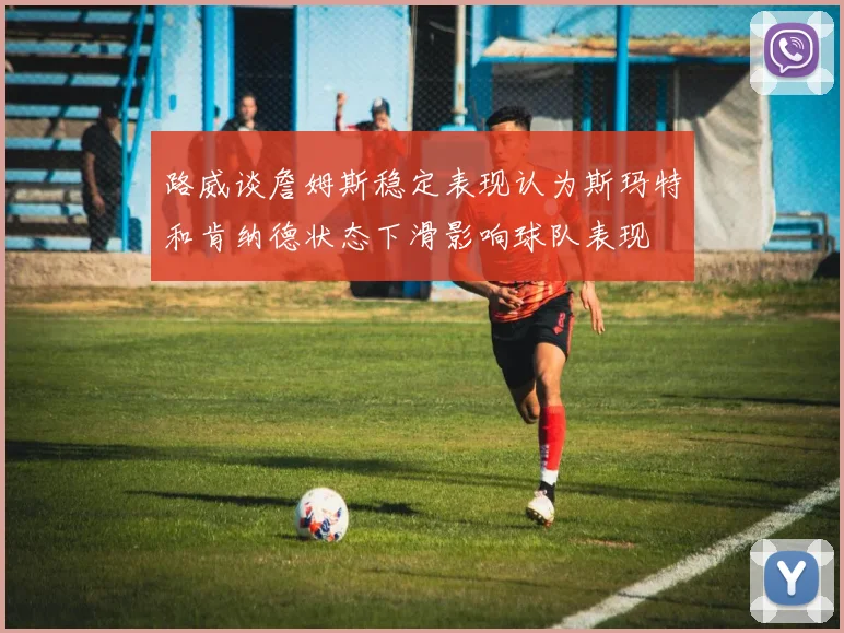 路威谈詹姆斯稳定表现认为斯玛特和肯纳德状态下滑影响球队表现