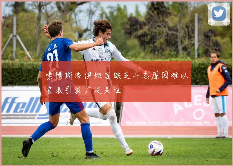 索博斯洛伊坦言缺乏斗志原因难以言表引发广泛关注