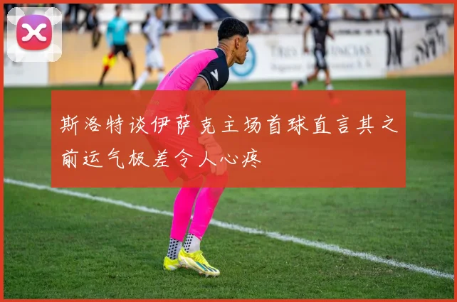斯洛特谈伊萨克主场首球直言其之前运气极差令人心疼