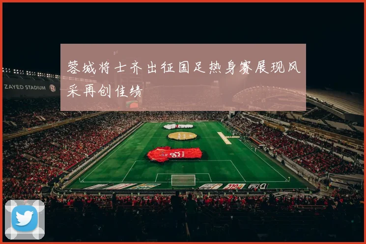 蓉城将士齐出征国足热身赛展现风采再创佳绩