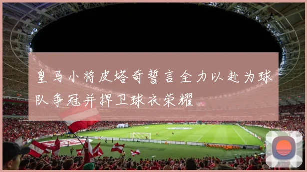 皇马小将皮塔奇誓言全力以赴为球队争冠并捍卫球衣荣耀