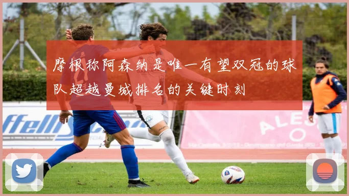 摩根称阿森纳是唯一有望双冠的球队超越曼城排名的关键时刻