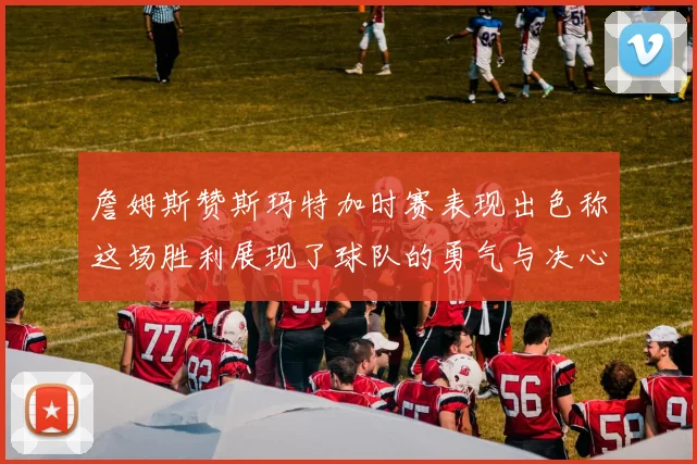 詹姆斯赞斯玛特加时赛表现出色称这场胜利展现了球队的勇气与决心