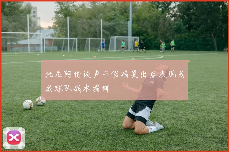 托尼阿伦谈卢卡伤病复出后表现或成球队战术诱饵